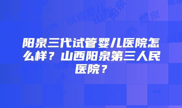 阳泉三代试管婴儿医院怎么样？山西阳泉第三人民医院？