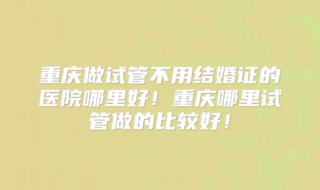 重庆做试管不用结婚证的医院哪里好！重庆哪里试管做的比较好！