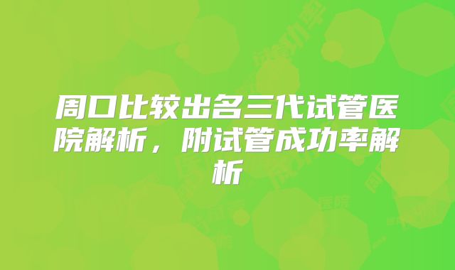 周口比较出名三代试管医院解析,附试管成功率解析
