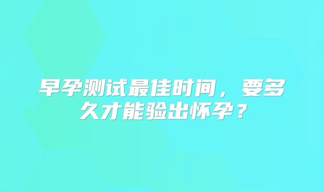 早孕测试最佳时间，要多久才能验出怀孕？