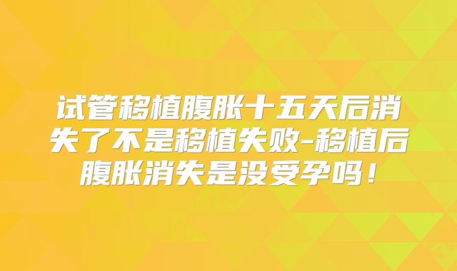 试管移植腹胀十五天后消失了不是移植失败-移植后腹胀消失是没受孕吗!
