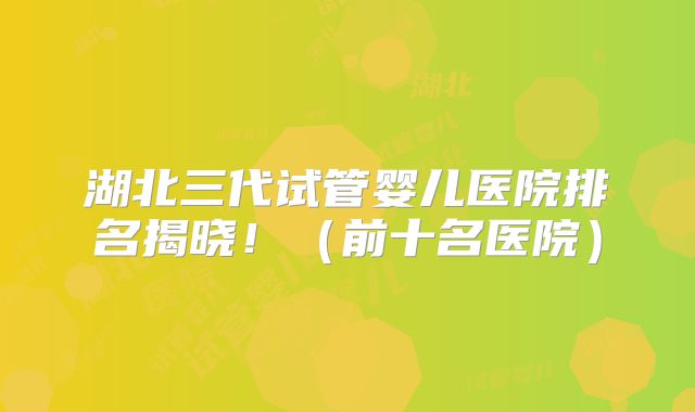 湖北三代试管婴儿医院排名揭晓！（前十名医院）