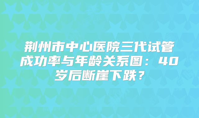 荆州市中心医院三代试管成功率与年龄关系图：40岁后断崖下跌？