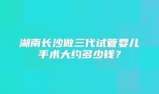 湖南长沙做三代试管婴儿手术大约多少钱？