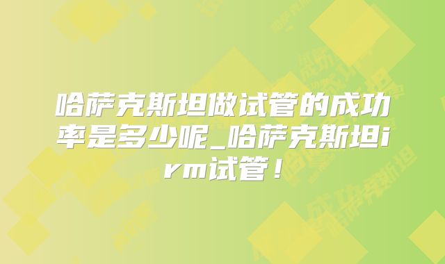 哈萨克斯坦做试管的成功率是多少呢_哈萨克斯坦irm试管！