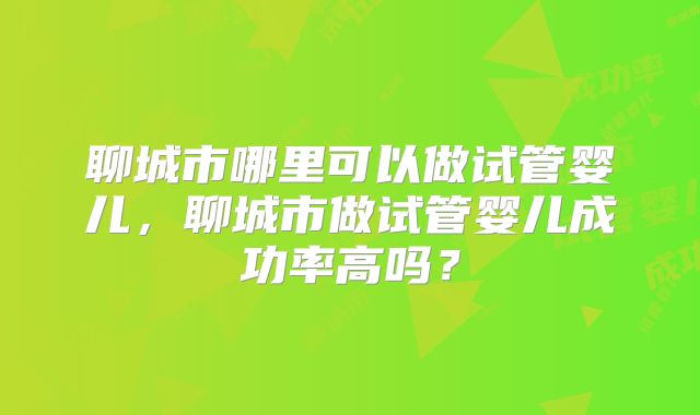 聊城市哪里可以做试管婴儿，聊城市做试管婴儿成功率高吗？