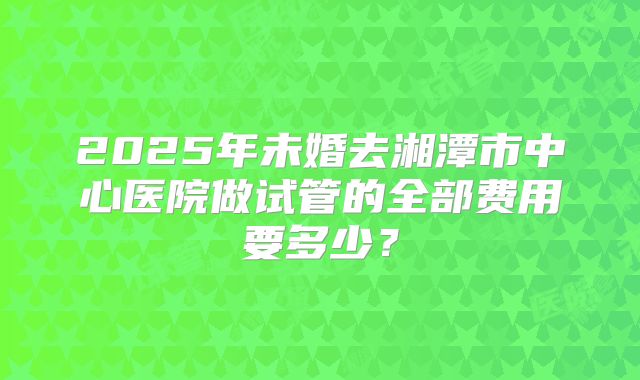 2025年未婚去湘潭市中心医院做试管的全部费用要多少？
