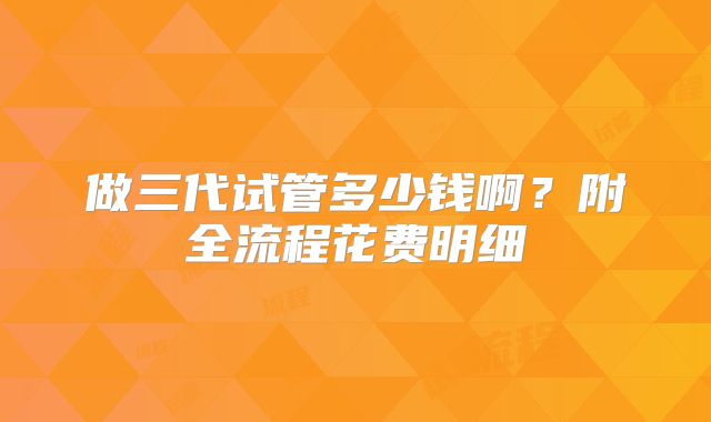 做三代试管多少钱啊？附全流程花费明细