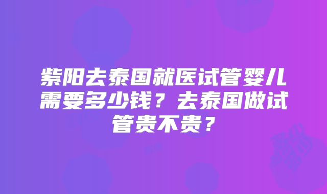紫阳去泰国就医试管婴儿需要多少钱？去泰国做试管贵不贵？