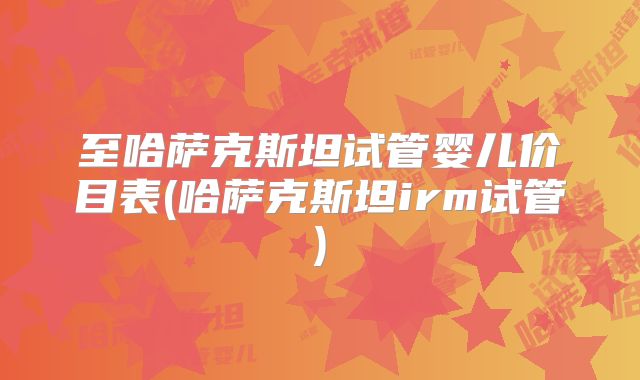 至哈萨克斯坦试管婴儿价目表(哈萨克斯坦irm试管)