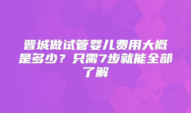 晋城做试管婴儿费用大概是多少？只需7步就能全部了解