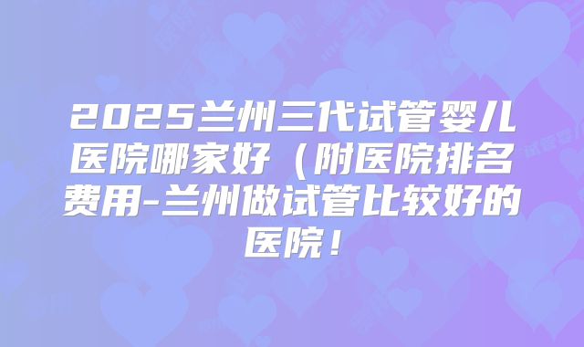 2025兰州三代试管婴儿医院哪家好（附医院排名费用-兰州做试管比较好的医院！