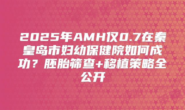 2025年AMH仅0.7在秦皇岛市妇幼保健院如何成功?胚胎筛查+移植策略全公开