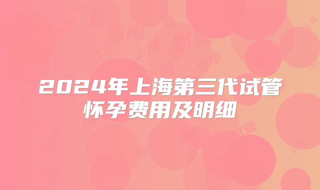 2024年上海第三代试管怀孕费用及明细