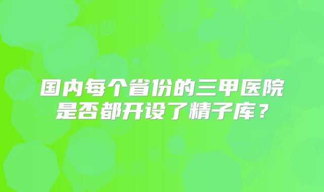 国内每个省份的三甲医院是否都开设了精子库?