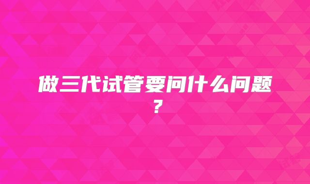 做三代试管要问什么问题?