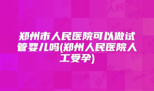 郑州市人民医院可以做试管婴儿吗(郑州人民医院人工受孕)