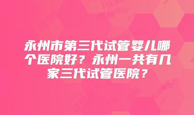永州市第三代试管婴儿哪个医院好？永州一共有几家三代试管医院？
