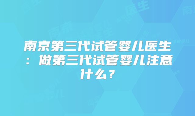 南京第三代试管婴儿医生：做第三代试管婴儿注意什么？