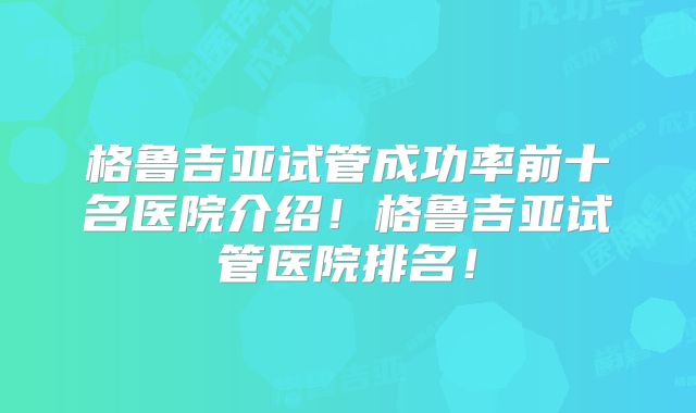 格鲁吉亚试管成功率前十名医院介绍！格鲁吉亚试管医院排名！