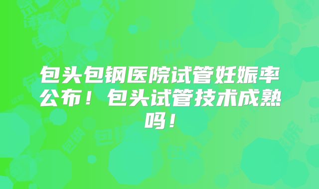 包头包钢医院试管妊娠率公布！包头试管技术成熟吗！