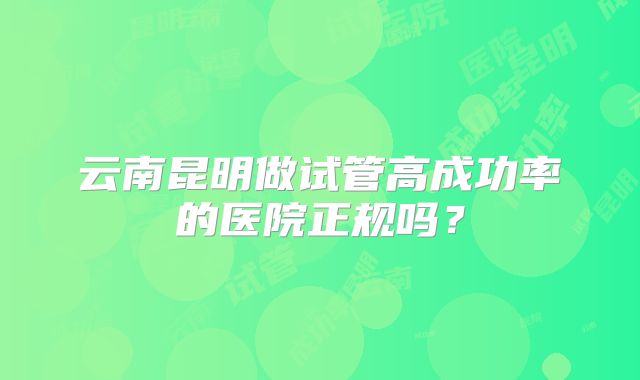 云南昆明做试管高成功率的医院正规吗?