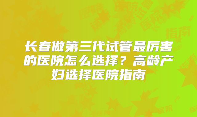 长春做第三代试管最厉害的医院怎么选择?高龄产妇选择医院指南