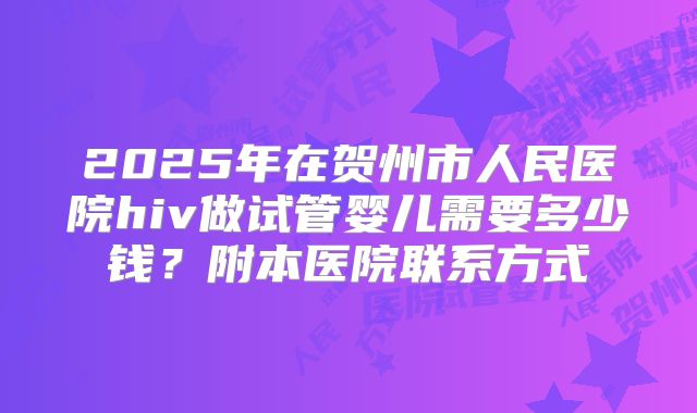 2025年在贺州市人民医院hiv做试管婴儿需要多少钱？附本医院联系方式