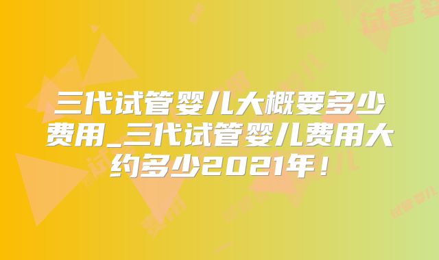 三代试管婴儿大概要多少费用_三代试管婴儿费用大约多少2021年！