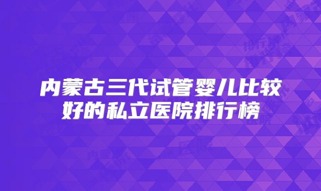 内蒙古三代试管婴儿比较好的私立医院排行榜