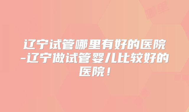 辽宁试管哪里有好的医院-辽宁做试管婴儿比较好的医院!