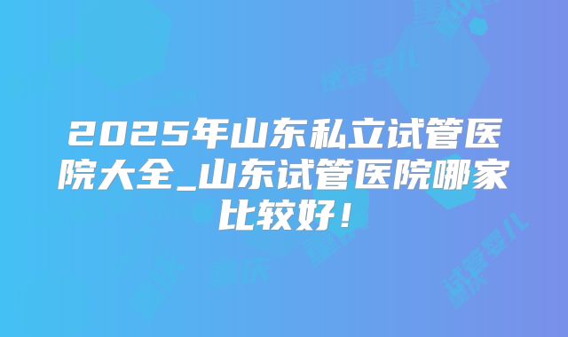 2025年山东私立试管医院大全_山东试管医院哪家比较好！