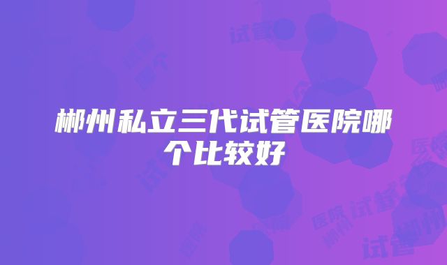 郴州私立三代试管医院哪个比较好