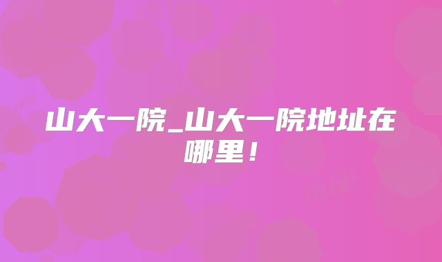 山大一院_山大一院地址在哪里！