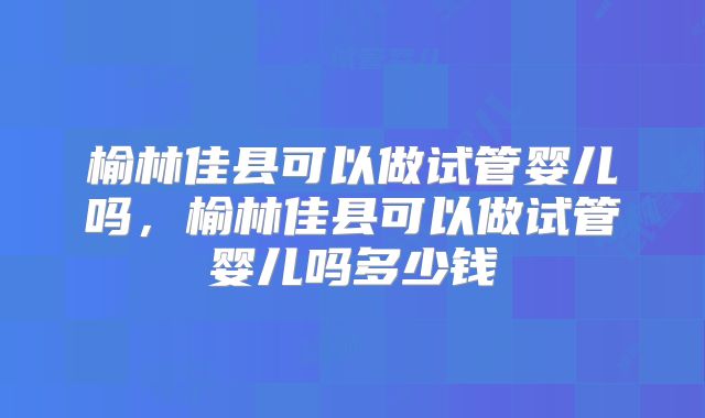 榆林佳县可以做试管婴儿吗，榆林佳县可以做试管婴儿吗多少钱