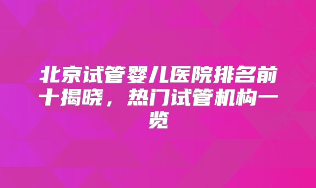 北京试管婴儿医院排名前十揭晓，热门试管机构一览