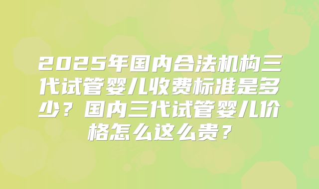 2025年国内合法机构三代试管婴儿收费标准是多少?国内三代试管婴儿价格怎么这么贵?