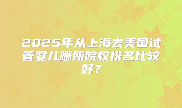 2025年从上海去美国试管婴儿哪所院校排名比较好？