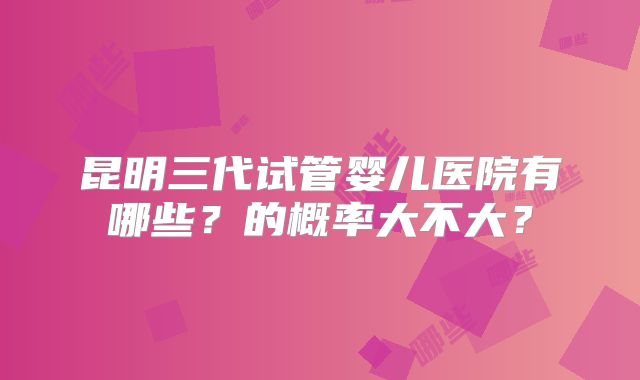 昆明三代试管婴儿医院有哪些？的概率大不大？