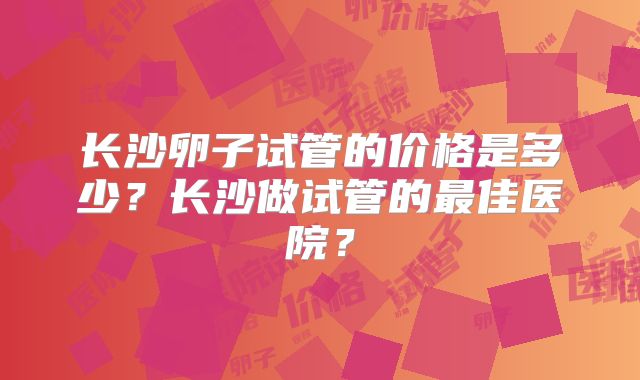 长沙卵子试管的价格是多少？长沙做试管的最佳医院？