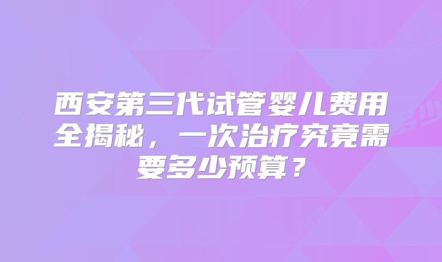 西安第三代试管婴儿费用全揭秘，一次治疗究竟需要多少预算？