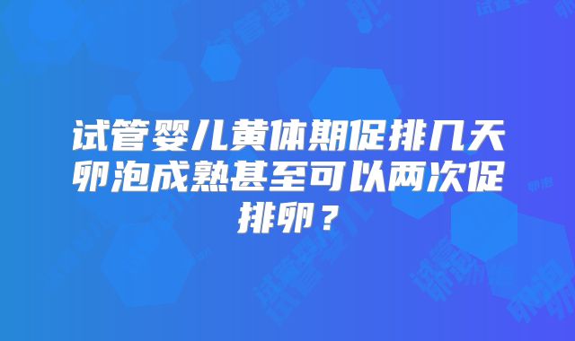 试管婴儿黄体期促排几天卵泡成熟甚至可以两次促排卵？
