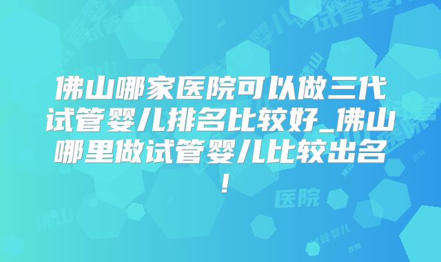 佛山哪家医院可以做三代试管婴儿排名比较好_佛山哪里做试管婴儿比较出名！
