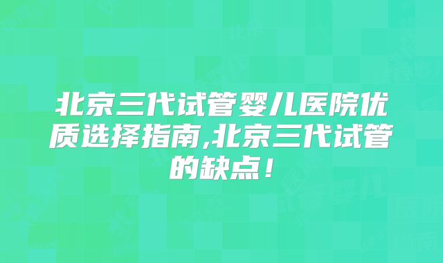 北京三代试管婴儿医院优质选择指南,北京三代试管的缺点！