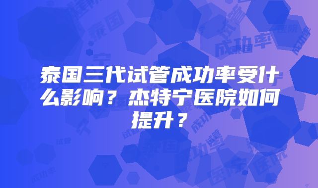 泰国三代试管成功率受什么影响？杰特宁医院如何提升？