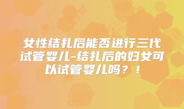 女性结扎后能否进行三代试管婴儿-结扎后的妇女可以试管婴儿吗？！