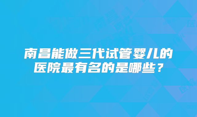 南昌能做三代试管婴儿的医院最有名的是哪些?