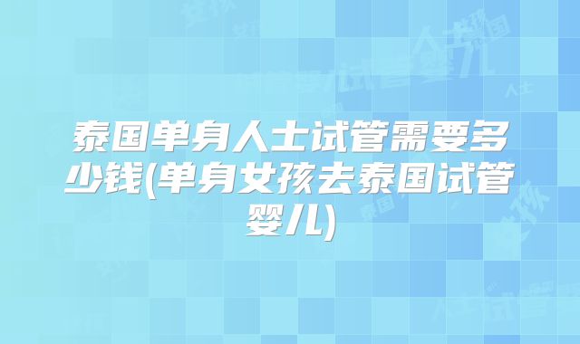 泰国单身人士试管需要多少钱(单身女孩去泰国试管婴儿)