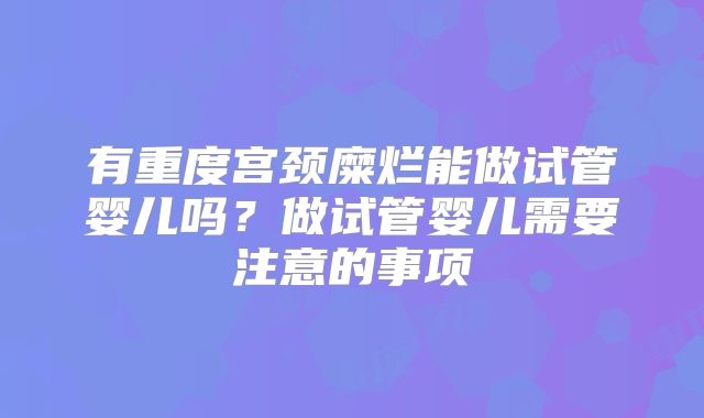 有重度宫颈糜烂能做试管婴儿吗?做试管婴儿需要注意的事项
