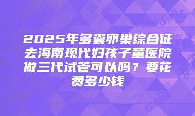 2025年多囊卵巢综合征去海南现代妇孩子童医院做三代试管可以吗？要花费多少钱